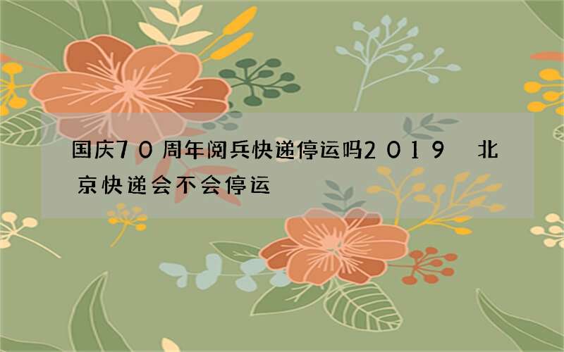 国庆70周年阅兵快递停运吗2019 北京快递会不会停运